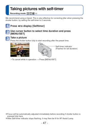 Page 47- 47 -
 
Taking pictures with self-timer
Recording mode:    
We recommend using a tripod. This is also effective for correcting jitter when pressing the 
shutter button, by setting the self-timer to 2 seconds.
Press  to display [Selftimer]
Use cursor button to select time duration and press 
[MENU/SET]
Take a picture
Press the shutter button fully to start recording after the preset time.\
Self-timer indicator
(Flashes for set duration)
 • To cancel while in operation  → Press [MENU/SET]
 
●Focus will...