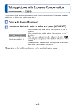 Page 48- 48 -
 
Taking pictures with Exposure Compensation
Recording mode:    
Corrects exposure when adequate exposure cannot be obtained (if difference between 
brightness of object and background, etc.).
Press  to display [Exposure]
Use cursor button to select a value and press [MENU/SET]
No compensation: ±0 • If the picture is too dark, adjust the exposure to the “+” 
direction.
 • If the picture is too bright, adjust the exposure to the “-”  direction.
 • After exposure adjustment, the adjustment value (...