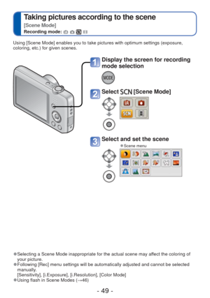 Page 49- 49 -
 
Taking pictures according to the scene  
[Scene Mode]
Recording mode:    
Using [Scene Mode] enables you to take pictures with optimum settings (\
exposure, 
coloring, etc.) for given scenes. 
 
●Selecting a Scene Mode inappropriate for the actual scene may affect the coloring of 
your picture.
 
●Following [Rec] menu settings will be automatically adjusted and cannot \
be selected 
manually.
[Sensitivity], [i.Exposure], [i.Resolution], [Color Mode]
 
●Using flash in Scene Modes ( →46)
Display...
