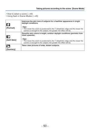Page 50- 50 -
Taking pictures according to the scene  [Scene Mode] 
[Portrait]
Improves the skin tone of subjects for a healthier appearance in bright \
daylight conditions.Tips • The closer the zoom is positioned to the T (telephoto) edge and the closer the  camera is brought to the subject, the greater the effect will be.
 
[Soft Skin]
Smooths skin colors in bright, outdoor daylight conditions (portraits f\
rom 
chest upwards).
Tips • The closer the zoom is positioned to the T (telephoto) edge and the closer...