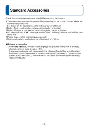 Page 6- 6 -
Standard Accessories
Check that all the accessories are supplied before using the camera.
 
●The accessories and their shape will differ depending on the country or area where the 
camera was purchased.
For details on the accessories, refer to Basic Owner’s Manual.
 
●Battery Pack is indicated as battery pack or battery in the text. 
●Battery Charger is indicated as battery charger or charger in the text. 
●SD Memory Card, SDHC Memory Card and SDXC Memory Card are indicated as c\
ard 
in the text....