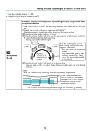 Page 51- 51 -
Taking pictures according to the scene  [Scene Mode] 
[Panorama 
Shot]
Creates a single panorama picture by stitching multiple still pictures t\
aken 
in rapid succession.
  Use cursor button to select the recording direction, and press [MENU/SET\
] to 
set.
 Check the recording direction and press [MENU/SET]
Special panorama guidelines will be displayed during recording.
  Press the shutter button halfway to focus  Press the shutter button fully and pan the camera in a small circular mo\
tion in...
