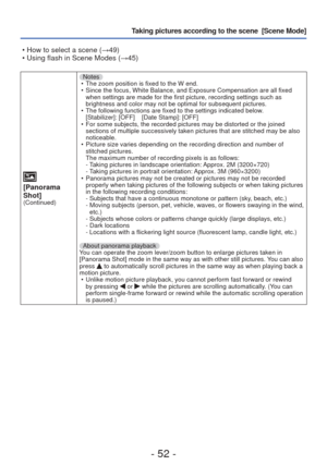 Page 52- 52 -
Taking pictures according to the scene  [Scene Mode] 
[Panorama 
Shot]
(Continued)
Notes • The zoom position is fixed to the W end.
 • Since the focus, White Balance, and Exposure Compensation are all fixed \
 when settings are made for the first picture, recording settings such as\
 
brightness and color may not be optimal for subsequent pictures.
 • The following functions are fixed to the settings indicated below. [Stabilizer]: [OFF]    [Date Stamp]: [OFF]
 • For some subjects, the recorded...