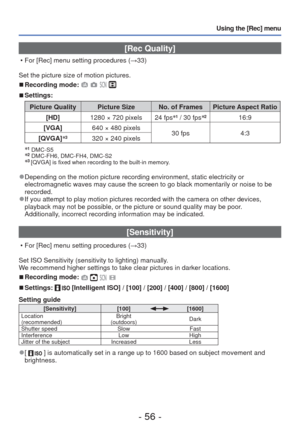 Page 56- 56 -
Using the [Rec] menu
 [Rec Quality] 
 • For [Rec] menu setting procedures (→33)
Set the picture size of motion pictures.
 
■Recording mode:    
 
■Settings:
Picture Quality Picture Size No. of Frames Picture Aspect Ratio
[HD] 1280 × 720 pixels
24 fps∗
1 / 30 fps ∗216:9
[VGA] 640 × 480 pixels
30 fps4:3
[QVGA] ∗
3320 × 240 pixels
∗
1 DMC-S5∗2 DMC-FH6, DMC-FH4, DMC-S2∗3 [QVGA] is fixed when recording to the built-in memory. 
 
●Depending on the motion picture recording environment, static electricit\...