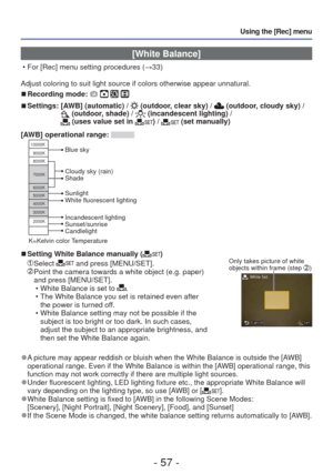 Page 57- 57 -
Using the [Rec] menu
 [White Balance]
 • For [Rec] menu setting procedures (→33)
Adjust coloring to suit light source if colors otherwise appear unnatura\
l.
 
■Recording mode:    
 
■Settings:  [AWB] (automatic) /  (outdoor, clear sky) /  (outdoor, cloudy sky) /  (outdoor, shade) /  (incandescent lighting) /  (uses value set in ) /  (set manually)
[AWB] operational range: 
10000K
9000K
8000K
7000K
6000K
5000K
4000K
3000K
2000K
Cloudy sky (rain)
Shade
Incandescent lighting
Sunset/sunrise...