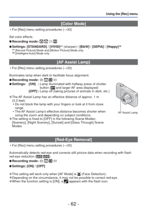 Page 62- 62 -
Using the [Rec] menu
 [Color Mode]
 • For [Rec] menu setting procedures (→33)
Set color effects.
 
■Recording mode:    
 
■Settings:  [STANDARD] / [VIVID] ∗1 (sharper) / [B&W] / [SEPIA] / [Happy] ∗2∗1 [Normal Picture] Mode and [Motion Picture] Mode only∗2 [Intelligent Auto] Mode only
 
[AF Assist Lamp]
 • For [Rec] menu setting procedures (
→33)
Illuminates lamp when dark to facilitate focus alignment.
 
■Recording mode:     
■Settings: [ON]  :   Lamp illuminated with halfway press of shutter...