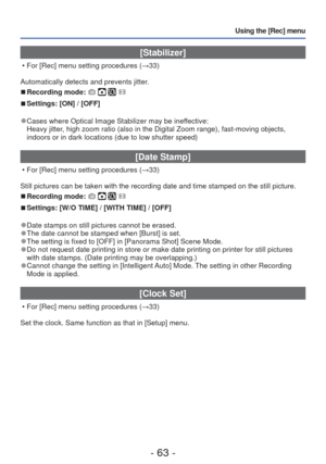 Page 63- 63 -
Using the [Rec] menu
 [Stabilizer]
 • For [Rec] menu setting procedures (→33)
Automatically detects and prevents jitter.
 
■Recording mode:    
 
■Settings: [ON] / [OFF]
 
●Cases where Optical Image Stabilizer may be ineffective:
Heavy jitter, high zoom ratio (also in the Digital Zoom range), fast-moving object\
s, 
indoors or in dark locations (due to low shutter speed)
 [Date Stamp]
 • For [Rec] menu setting procedures ( →33)
Still pictures can be taken with the recording date and time stamped...