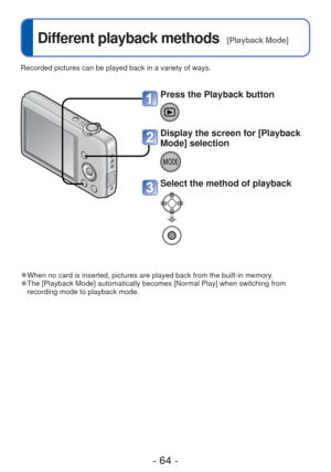 Page 64- 64 -
 
Different playback methods  [Playback Mode]
Recorded pictures can be played back in a variety of ways. 
 
●When no card is inserted, pictures are played back from the built-in mem\
ory. 
●The [Playback Mode] automatically becomes [Normal Play] when switching f\
rom 
recording mode to playback mode.
Press the Playback button
Display the screen for [Playback 
Mode] selection
Select the method of playback 