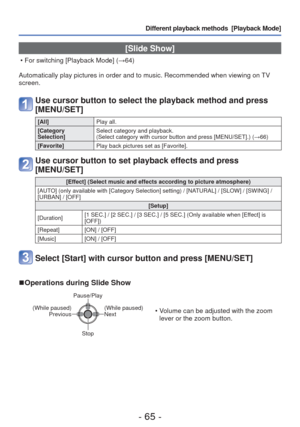 Page 65- 65 -
Different playback methods  [Playback Mode]
 [Slide Show]
 • For switching [Playback Mode] (→64)
Automatically play pictures in order and to music. Recommended when view\
ing on TV 
screen.
Use cursor button to select the playback method and press 
[MENU/SET]
[All] Play all.
[Category 
Selection] Select category and playback. 
(Select category with cursor button and press [MENU/SET].) (
→66)
[Favorite] Play back pictures set as [Favorite].
Use cursor button to set playback effects and press...