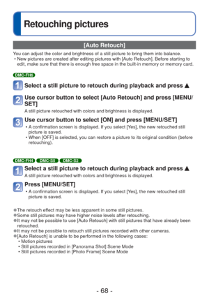 Page 68- 68 -
Retouching pictures
 [Auto Retouch]
You can adjust the color and brightness of a still picture to bring them \
into balance. • New pictures are created after editing pictures with [Auto Retouch]. Bef\
ore starting to edit, make sure that there is enough free space in the built-in memory o\
r memory card.
DMC-FH6
Select a still picture to retouch during playback and press 
Use cursor button to select [Auto Retouch] and press [MENU/
SET]
A still picture retouched with colors and brightness is...