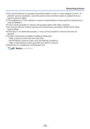 Page 70- 70 -
Retouching pictures
 
●You cannot retouch an already-retouched subject or two or more subjects a\
t once. To 
perform such an operation, save the picture once and then select a subje\
ct that you 
want to retouch again.
 
●The brightness or color between a picture viewed before saving and the s\
aved picture 
may be different.
 
●It may not be possible to retouch still pictures taken with other camera\
s. 
●You cannot retouch motion pictures and still pictures recorded in [Panora\
ma Shot] 
Scene...