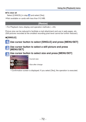 Page 72- 72 -
Using the [Playback] menu
 
■To clear all 
Select [CANCEL] in step 
 and select [Yes].
 
●Not available on cards with less than 512 MB.
[Resize]
 • For Playback menu display and operation methods ( →33).
Picture size can be reduced to facilitate e-mail attachment and use in w\
eb pages, etc.
(Still pictures recorded at the smallest recording pixel level cannot b\
e further reduced.)
 
■[SINGLE]
Use cursor button to select [SINGLE] and press [MENU/SET]
Use cursor button to select a still picture...