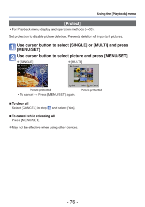 Page 76- 76 -
Using the [Playback] menu
 [Protect]
 • For Playback menu display and operation methods (→33).
Set protection to disable picture deletion. Prevents deletion of importa\
nt pictures.
Use cursor button to select [SINGLE] or [MULTI] and press 
[MENU/SET]
Use cursor button to select picture and press [MENU/SET]
 
●[SINGLE] 
●[MULTI]
Picture protectedPicture protected
 • To cancel → Press [MENU/SET] again.
 
■To clear all
Select [CANCEL] in step 
 and select [Yes].
 
■To cancel while releasing all...