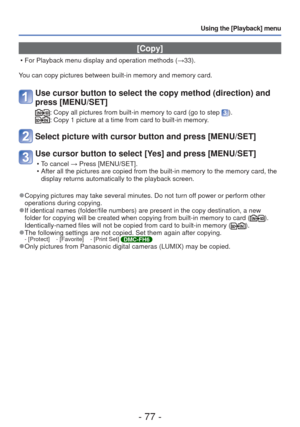 Page 77- 77 -
Using the [Playback] menu
 [Copy]
 • For Playback menu display and operation methods (→33).
You can copy pictures between built-in memory and memory card.
Use cursor button to select the copy method (direction) and 
press [MENU/SET]
:  Copy all pictures from built-in memory to card (go to step ).:  Copy 1 picture at a time from card to built-in memory.
Select picture with cursor button and press [MENU/SET]
Use cursor button to select [Yes] and press [MENU/SET]
 • To cancel → Press [MENU/SET].
 •...