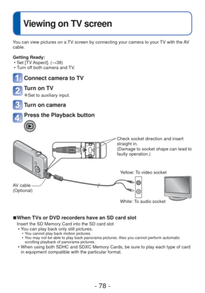 Page 78- 78 -
 
Viewing on TV screen
You can view pictures on a TV screen by connecting your camera to your TV with the AV 
cable.
Getting Ready: • Set [TV Aspect]. ( →38)
 • Turn off both camera and TV.
Connect camera to TV
Turn on TV
 
●Set to auxiliary input.
Turn on camera
Press the Playback button
Check socket direction and insert 
straight in. 
(Damage to socket shape can lead to 
faulty operation.)
AV cable 
(Optional) White: To audio socket
 
■When TVs or DVD recorders have an SD card slot
Insert the SD...