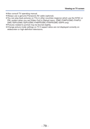 Page 79- 79 -
Viewing on TV screen
 
●Also consult TV operating manual. 
●Always use a genuine Panasonic AV cable (optional). 
●You can play back pictures on TVs in other countries (regions) which use the NTSC or 
PAL system when you set [Video Out] in [Setup] menu. (DMC-FH6PU/DMC-FH4PU/
DMC-S5PU/DMC-S2PU/DMC-FH6PR/DMC-FH4PR/DMC-S5PR only)
 
●Pictures rotated to portrait may be blurred slightly. 
●Change picture mode settings on TV if aspect ratios are not displayed correctly on 
widescreen or high-definition...