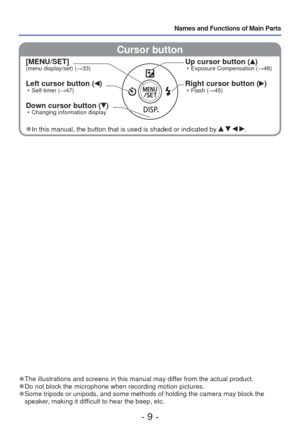 Page 9- 9 -
Names and Functions of Main Parts
 Cursor button
[MENU/SET](menu display/set) (→33)
Left cursor button () • Self-timer (→47)
Down cursor button () • Changing information display
Up cursor button () • Exposure Compensation ( →48)
Right cursor button () • Flash (→45)
 
●In this manual, the button that is used is shaded or indicated by    .
 
●The illustrations and screens in this manual may differ from the actual product. 
●Do not block the microphone when recording motion pictures. 
●Some tripods or...