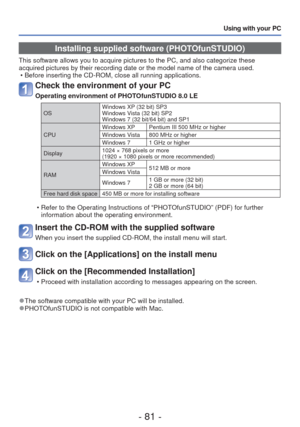 Page 81- 81 -
Using with your PC
Installing supplied software (PHOTOfunSTUDIO)
This software allows you to acquire pictures to the PC, and also categor\
ize these 
acquired pictures by their recording date or the model name of the camer\
a used. • Before inserting the CD-ROM, close all running applications.
Check the environment of your PC
Operating environment of PHOTOfunSTUDIO 8.0 LE
OS Windows XP (32 bit) SP3
Windows Vista (32 bit) SP2
Windows 7 (32 bit/64 bit) and SP1
CPU Windows XP Pentium III 500 MHz or...