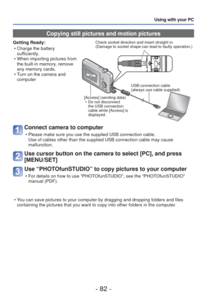 Page 82- 82 -
Using with your PC
 Copying still pictures and motion pictures
Getting Ready: • Charge the battery sufficiently.
 • When importing pictures from  the built-in memory, remove 
any memory cards.
 • Turn on the camera and  computerCheck socket direction and insert straight in.
(Damage to socket shape can lead to faulty operation.)
[Access] (sending data)  • Do not disconnect the USB connection 
cable while [Access] is 
displayed. USB connection cable
(always use cable supplied)
Connect camera to...