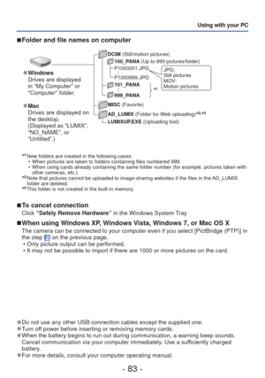 Page 83- 83 -
Using with your PC
∗
1 New folders are created in the following cases:  • When pictures are taken to folders containing files numbered 999.
 • When using cards already containing the same folder number (for example\
, pictures taken with other cameras, etc.).
∗2  Note that pictures cannot be uploaded to image-sharing websites if the f\
iles in the AD_LUMIX 
folder are deleted. 
∗3  This folder is not created in the built-in memory.
 
■To cancel connection
Click “Safely Remove Hardware”  in the...