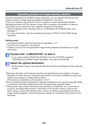 Page 84- 84 -
Using with your PC
 Uploading pictures to image-sharing websites
Using the uploading tool ([LUMIX Image Uploader]), you can upload stil\
l pictures and 
motion pictures to image-sharing websites (Facebook or YouTube).
There is no need to copy pictures to your computer or install specialize\
d software. 
Uploading pictures from the camera is easy with a computer connected to \
a network, 
even when you are away from your regular computing environment. • This tool supports only computers that run on...