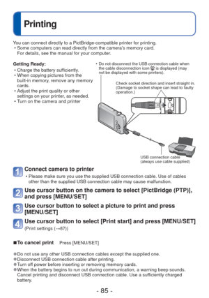 Page 85- 85 -
 
Printing
Getting Ready: • Charge the battery sufficiently.
 • When copying pictures from the built-in memory, remove any memory 
cards.
 • Adjust the print quality or other  settings on your printer, as needed.
 • Turn on the camera and printer
Connect camera to printer 
 • Please make sure you use the supplied USB connection cable. Use of cable\
s  other than the supplied USB connection cable may cause malfunction.
Use cursor button on the camera to select [PictBridge (PTP)], 
and press...