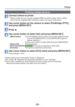 Page 86- 86 -
Printing
Printing multiple pictures
Connect camera to printer 
 • Please make sure you use the supplied USB connection cable. Use of cable\
s other than the supplied USB connection cable may cause malfunction.
Use cursor button on the camera to select [PictBridge (PTP)], 
and press [MENU/SET]
Press 
Use cursor button to select item and press [MENU/SET]
 •[Multi Select]:          Scroll between pictures with cursor button select pictures 
to print with [MENU/SET]. (Press [MENU/SET] again to...