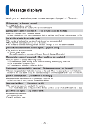 Page 90- 90 -
Message displays
Meanings of and required responses to major messages displayed on LCD mo\
nitor.
[This memory card cannot be used]
 
●A MultiMediaCard was inserted. 
  → Not compatible with the camera. Use a compatible card.
[Some pictures cannot be deleted]     [This picture cannot be deleted]
 
●Non-DCF pictures ( →26) cannot be deleted.
  →  Save needed data on a computer or other device, and then use [Format] on\
 the camera. ( →39)
[No additional selections can be made]
 
●The number of...