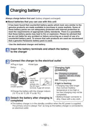 Page 10- 10 -
Charging battery
Always charge before first use! (battery shipped uncharged)
 
■About batteries that you can use with this unit
It has been found that counterfeit battery packs which look very similar\
 to the 
genuine products are made available to purchase in some markets. Some of\
 
these battery packs are not adequately protected with internal protectio\
n to 
meet the requirements of appropriate safety standards. There is a possib\
ility 
that these battery packs may lead to fire or...