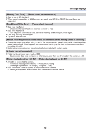 Page 91- 91 -
Message displays
[Memory Card Error]     [Memory card parameter error]
 
●Card is not of SD standard. 
●When cards in capacities of 4 GB or more are used, only SDHC or SDXC Mem\
ory Cards are 
supported.
[Read Error]/[Write Error]     [Please check the card]
 
●Data read has failed.
  → Check whether card has been inserted correctly ( →12).
 
●Data write has failed.
  → Turn off power and remove card, before re-inserting and turning on power again.\
 
●Card may possibly be damaged. 
●Try with a...