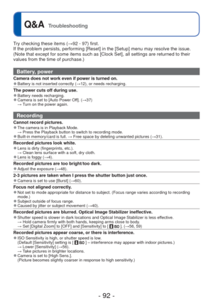 Page 92- 92 -
 
Q&A  Troubleshooting
Try checking these items (→92 - 97) first.
If the problem persists, performing [Reset] in the [Setup] menu may reso\
lve the issue. 
(Note that except for some items such as [Clock Set], all settings are \
returned to their 
values from the time of purchase.)
Battery, power
Camera does not work even if power is turned on. 
●Battery is not inserted correctly (→12), or needs recharging.
The power cuts off during use. 
●Battery needs recharging. 
●Camera is set to [Auto Power...