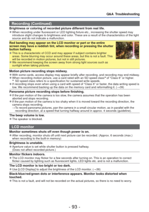 Page 93- 93 -
Q&A  Troubleshooting
Recording (Continued)
Brightness or coloring of recorded picture different from real life. 
●When recording under fluorescent or LED lighting fixture etc., increasin\
g the shutter speed may 
introduce slight changes to brightness and color. These are a result of the characteristics of the light 
source and do not indicate a malfunction.
Red banding may appear on the LCD monitor or part or the entire 
screen may have a reddish tint, when recording or pressing the shutter...