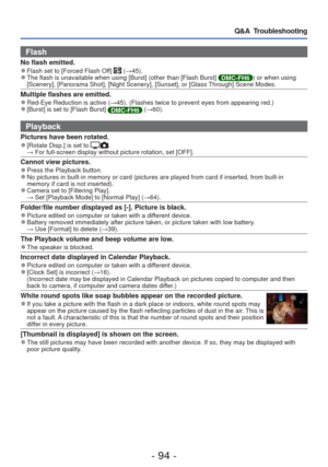 Page 94- 94 -
Q&A  Troubleshooting
Flash
No flash emitted. 
●Flash set to [Forced Flash Off]  (→45). 
●The flash is unavailable when using [Burst] (other than [Flash Burst] DMC-FH6 ) or when using 
[Scenery], [Panorama Shot], [Night Scenery], [Sunset], or [Glass Through] Scene Modes.
Multiple flashes are emitted. 
●Red-Eye Reduction is active ( →45). (Flashes twice to prevent eyes from appearing red.) 
●[Burst] is set to [Flash Burst] DMC-FH6  (→60).
Playback
Pictures have been rotated. 
●[Rotate Disp.] is set...