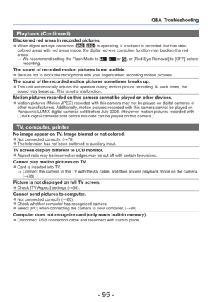 Page 95- 95 -
Q&A  Troubleshooting
Playback (Continued)
Blackened red areas in recorded pictures. 
●When digital red-eye correction (, ) is operating, if a subject is recorded that has skin-
colored areas with red areas inside, the digital red-eye correction func\
tion may blacken the red 
areas.
  →  We recommend setting the Flash Mode to 
,  or , or [Red-Eye Removal] to [OFF] before 
recording.
The sound of recorded motion pictures is not audible. 
●Be sure not to block the microphone with your fingers when...