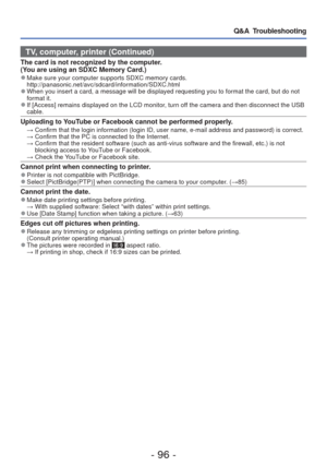 Page 96- 96 -
Q&A  Troubleshooting
TV, computer, printer (Continued)
The card is not recognized by the computer. 
(You are using an SDXC Memory Card.)
 
●Make sure your computer supports SDXC memory cards. 
http://panasonic.net/avc/sdcard/information/SDXC.html 
 
●When you insert a card, a message will be displayed requesting you to fo\
rmat the card, but do not 
format it. 
 
●If [Access] remains displayed on the LCD monitor, turn off the camera and then disconnect the USB 
cable. 
Uploading to YouTube or...
