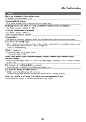 Page 97- 97 -
Q&A  Troubleshooting
 Others
Menu not displayed in desired language. 
●Change [Language] setting ( →39).
Camera rattles if shaken. 
●This sound is made by the lens movement and is not a fault.
Red lamp illuminated when pressing shutter button halfway in dark locati\
ons. 
●[AF Assist Lamp] is set to [ON] ( →62).
AF Assist Lamp is not illuminated. 
●[AF Assist Lamp] is set to [OFF]. 
●Not illuminated in bright locations.
Camera is hot. 
●Camera may become a little warm during use, but this does not...