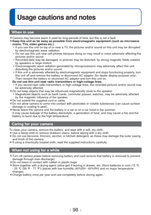 Page 98- 98 -
 
Usage cautions and notes
When in use
 
●Camera may become warm if used for long periods of time, but this is not\
 a fault. 
●Keep this unit as far away as possible from electromagnetic equipment (\
such as microwave 
ovens, TVs, video games etc.).
 • If you use this unit on top of or near a TV, the pictures and/or sound on this unit may be disrupted by electromagnetic wave radiation.
 • Do not use this unit near cell phones because doing so may result in noi\
se adversely affecting the...