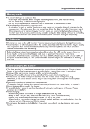 Page 99- 99 -
Usage cautions and notes
Memory cards
 
●To prevent damage to cards and data
 • Avoid high temperatures, direct sunlight, electromagnetic waves, and stat\
ic electricity.
 • Do not bend, drop, or expose to strong impacts.
 • Do not touch connectors on reverse of card or allow them to become dirty\
 or wet.
 
●When disposing of/transferring memory cards
 • If using the “format” or “delete” functions on your camera o\
r computer, this only changes the file management information, and does not...
