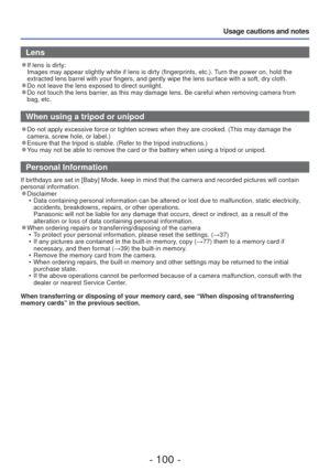 Page 100- 100 -
Usage cautions and notes
 Lens
 
●If lens is dirty: 
Images may appear slightly white if lens is dirty (fingerprints, etc.)\
. Turn the power on, hold the 
extracted lens barrel with your fingers, and gently wipe the lens surfac\
e with a soft, dry cloth.
 
●Do not leave the lens exposed to direct sunlight. 
●Do not touch the lens barrier, as this may damage lens. Be careful when removing camera from 
bag, etc.
 When using a tripod or unipod
 
●Do not apply excessive force or tighten screws when...