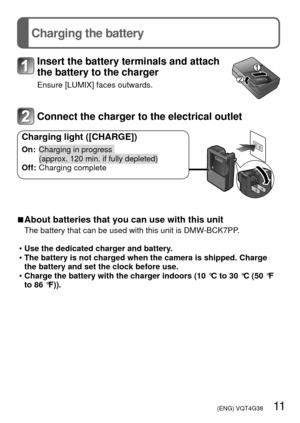 Page 11 (ENG) VQT4G38   11
Charging the battery
Insert the battery terminals and attach 
the battery to the charger
Ensure [LUMIX] faces outwards.
Connect the charger to the electrical outlet
Charging light ([CHARGE])
On:   Charging in progress 
(approx. 120 min. if fully depleted)
Off: Charging complete
 
■About batteries that you can use with this unit
The battery that can be used with this unit is DMW-BCK7PP.
 
• Use the dedicated charger and battery.
 
• The battery is not charged when the camera is...