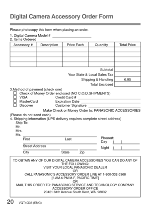 Page 2020   VQT4G38 (ENG)
Digital Camera Accessory Order Form
Please photocopy this form when placing an order.
1. Digital Camera Model #                                          
2. Items Ordered
Accessory #  Description Price Each Quantity Total PriceSubtotal
Your State & Local Sales Tax
Shipping & Handling 6.95Total Enclosed 
3.Method of payment (check one)
   Check of Money Order enclosed (NO C.O.D.SHIPMENTS)   VISA                    Credit Card #      MasterCard             Expiration Date      Discover...