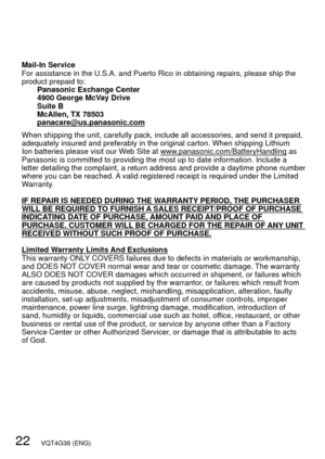 Page 2222   VQT4G38 (ENG)
Mail-In Service
For assistance in the U.S.A. and Puerto Rico in obtaining repairs, pleas\
e ship the 
product prepaid to:Panasonic Exchange Center
4900 George McVay Drive
Suite B
McAllen, TX 78503
panacare@us.panasonic.com
When shipping the unit, carefully pack, include all accessories, and sen\
d it prepaid, 
adequately insured and preferably in the original carton. When shipping \
Lithium 
Ion batteries please visit our Web Site at www.panasonic.com/BatteryHandling as 
Panasonic is...