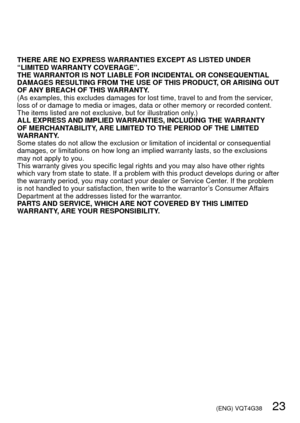 Page 23 (ENG) VQT4G38   23
THERE ARE NO EXPRESS WARRANTIES EXCEPT AS LISTED UNDER 
“LIMITED WARRANTY COVERAGE”.
THE WARRANTOR IS NOT LIABLE FOR INCIDENTAL OR CONSEQUENTIAL 
DAMAGES RESULTING FROM THE USE OF THIS PRODUCT, OR ARISING OUT 
OF ANY BREACH OF THIS WARRANTY.
(As examples, this excludes damages for lost time, travel to and from t\
he servicer, 
loss of or damage to media or images, data or other memory or recorded c\
ontent. 
The items listed are not exclusive, but for illustration only.)
ALL EXPRESS...