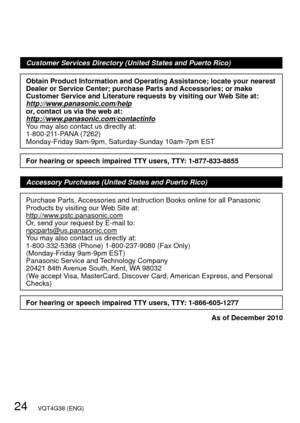 Page 2424   VQT4G38 (ENG)
Customer Services Directory (United States and Puerto Rico)
Obtain Product Information and Operating Assistance; locate your nearest 
Dealer or Service Center; purchase Parts and Accessories; or make 
Customer Service and Literature requests by visiting our Web Site at:
http://www.panasonic.com/help
or, contact us via the web at:
http://www.panasonic.com/contactinfo
You may also contact us directly at:
1-800-211-PANA (7262)
Monday-Friday 9am-9pm, Saturday-Sunday 10am-7pm EST
For...