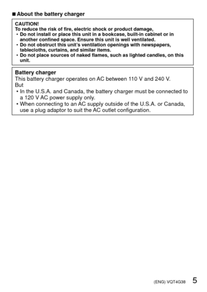 Page 5 (ENG) VQT4G38   5
 
■About the battery charger
CAUTION!
To reduce the risk of fire, electric shock or product damage,
 
• Do not install or place this unit in a bookcase, built-in cabinet or in \
another confined space. Ensure this unit is well ventilated.
 
• Do not obstruct this unit’s ventilation openings with newspapers, 
tablecloths, curtains, and similar items.
 
• Do not place sources of naked flames, such as lighted candles, on this 
unit.
Battery charger
This battery charger operates on AC...