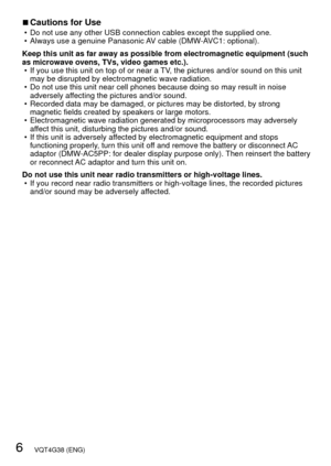 Page 66   VQT4G38 (ENG)
 
■Cautions for Use • Do not use any other USB connection cables except the supplied one.
 • Always use a genuine Panasonic AV cable (DMW-AVC1: optional).
Keep this unit as far away as possible from electromagnetic equipment (\
such 
as microwave ovens, TVs, video games etc.).  • If you use this unit on top of or near a TV, the pictures and/or sound on this unit may be disrupted by electromagnetic wave radiation.
 • Do not use this unit near cell phones because doing so may result in...