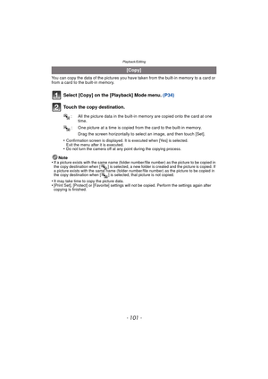 Page 101- 101 -
Playback/Editing
You can copy the data of the pictures you have taken from the built-in memory to a card or 
from a card to the built-in memory.
Select [Copy] on the [Playback] Mode menu. (P34)
Touch the copy destination.
Drag the screen horizontally to select an image, and then touch [Set].
•
Confirmation screen is displayed. It is executed when [Yes] is selected. 
Exit the menu after it is executed.
•Do not turn the camera off at any point during the copying process.
Note
•If a picture exists...
