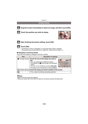 Page 105- 105 -
Having fun
∫Changing or removing stamps
Touch the icon below to change or remove a stamp.
Note
•
Motion pictures cannot be stamped.•When you stamp 3M (4:3)/0.3M (4:3) pictures, the picture quality will deteriorate.
[Image Stamp]
Drag the screen horizontally to select an image, and then touch [OK].
Touch the position you wish to stamp.
After finishing the picture editing, touch [OK].
To u c h  [ O K ] .
•Confirmation screen is displayed. It is executed when [Yes] is selected.•The picture size is...