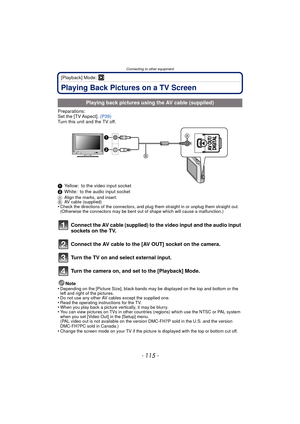 Page 115- 115 -
Connecting to other equipment
[Playback] Mode: ¸
Playing Back Pictures on a TV Screen
Preparations:
Set the [TV Aspect]. (P39)
Turn this unit and the TV off.
1 Yellow: to the video input socket
2 White: to the audio input socket
A Align the marks, and insert.
B AV cable (supplied)
•Check the directions of the connectors, and plug them straight in or unplug them straight out. 
(Otherwise the connectors may be bent out of shape which will cause a malfunction.)
Connect the AV cable (supplied) to the...
