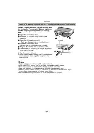 Page 14Preparation
- 14 -
The AC Adaptor (optional) can only be used with 
the designated Panasonic DC Coupler (optional). 
The AC adaptor (optional) cannot be used by 
itself.
1Open the card/battery door.
2 Insert the DC coupler, being careful of the 
direction.
3 Open the DC coupler cover  A.
•
Push open the coupler cover from the interior.4 Close the card/battery door.
•Ensure that the card/battery door is closed.5Plug the AC adaptor into an electrical outlet.
6 Connect the AC adaptor  B to the [DC IN]...